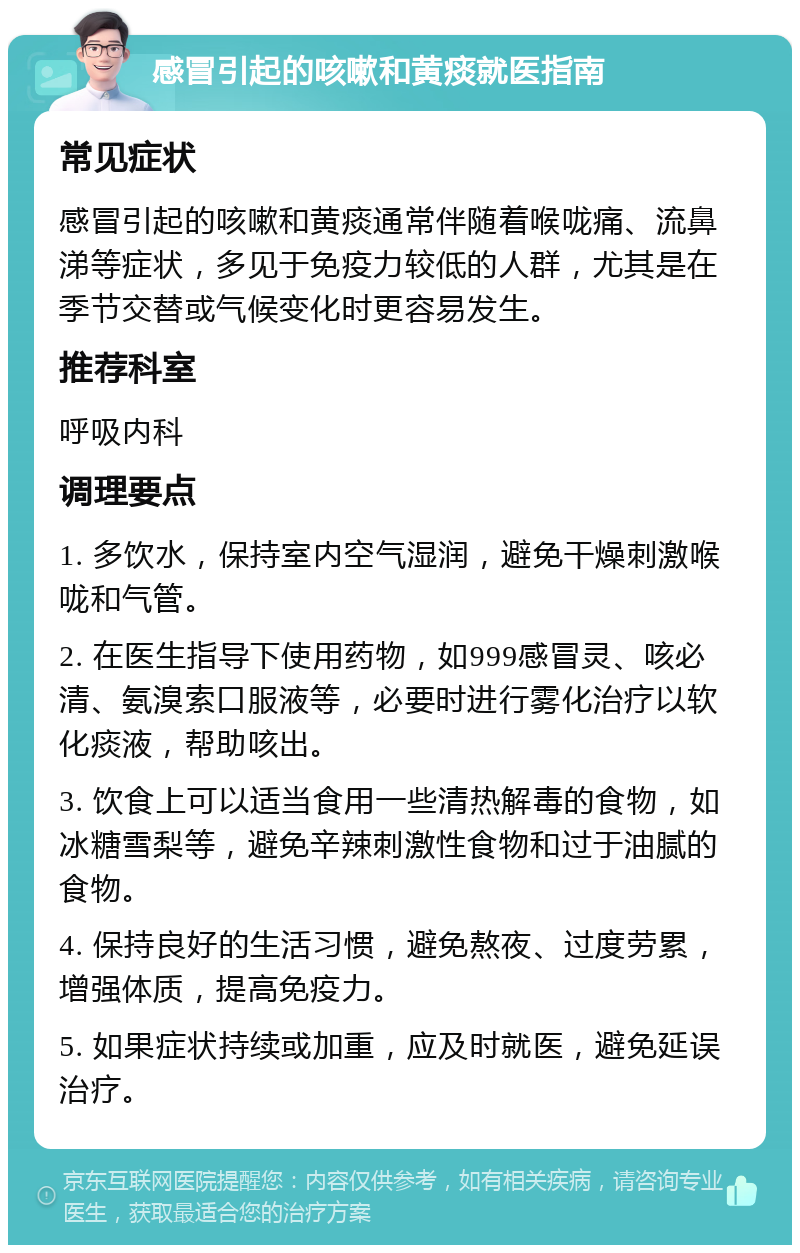 感冒引起的咳嗽和黄痰就医指南 常见症状 感冒引起的咳嗽和黄痰通常伴随着喉咙痛、流鼻涕等症状，多见于免疫力较低的人群，尤其是在季节交替或气候变化时更容易发生。 推荐科室 呼吸内科 调理要点 1. 多饮水，保持室内空气湿润，避免干燥刺激喉咙和气管。 2. 在医生指导下使用药物，如999感冒灵、咳必清、氨溴索口服液等，必要时进行雾化治疗以软化痰液，帮助咳出。 3. 饮食上可以适当食用一些清热解毒的食物，如冰糖雪梨等，避免辛辣刺激性食物和过于油腻的食物。 4. 保持良好的生活习惯，避免熬夜、过度劳累，增强体质，提高免疫力。 5. 如果症状持续或加重，应及时就医，避免延误治疗。