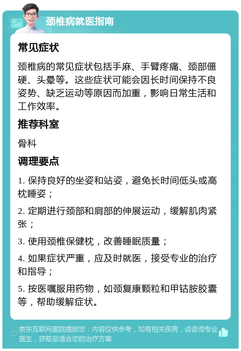 颈椎病就医指南 常见症状 颈椎病的常见症状包括手麻、手臂疼痛、颈部僵硬、头晕等。这些症状可能会因长时间保持不良姿势、缺乏运动等原因而加重，影响日常生活和工作效率。 推荐科室 骨科 调理要点 1. 保持良好的坐姿和站姿，避免长时间低头或高枕睡姿； 2. 定期进行颈部和肩部的伸展运动，缓解肌肉紧张； 3. 使用颈椎保健枕，改善睡眠质量； 4. 如果症状严重，应及时就医，接受专业的治疗和指导； 5. 按医嘱服用药物，如颈复康颗粒和甲钴胺胶囊等，帮助缓解症状。