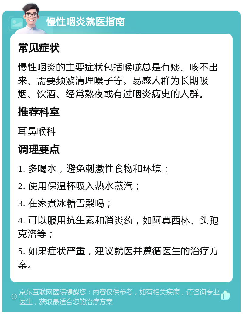 慢性咽炎就医指南 常见症状 慢性咽炎的主要症状包括喉咙总是有痰、咳不出来、需要频繁清理嗓子等。易感人群为长期吸烟、饮酒、经常熬夜或有过咽炎病史的人群。 推荐科室 耳鼻喉科 调理要点 1. 多喝水，避免刺激性食物和环境； 2. 使用保温杯吸入热水蒸汽； 3. 在家煮冰糖雪梨喝； 4. 可以服用抗生素和消炎药，如阿莫西林、头孢克洛等； 5. 如果症状严重，建议就医并遵循医生的治疗方案。