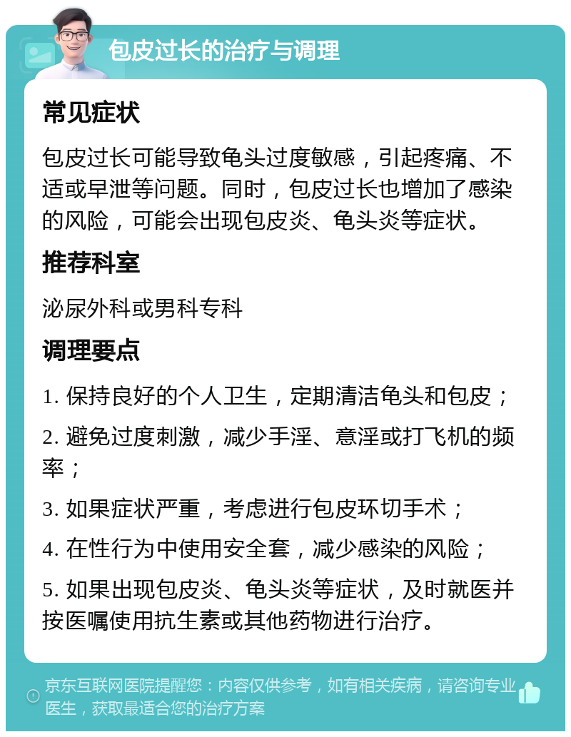 包皮过长的治疗与调理 常见症状 包皮过长可能导致龟头过度敏感，引起疼痛、不适或早泄等问题。同时，包皮过长也增加了感染的风险，可能会出现包皮炎、龟头炎等症状。 推荐科室 泌尿外科或男科专科 调理要点 1. 保持良好的个人卫生，定期清洁龟头和包皮； 2. 避免过度刺激，减少手淫、意淫或打飞机的频率； 3. 如果症状严重，考虑进行包皮环切手术； 4. 在性行为中使用安全套，减少感染的风险； 5. 如果出现包皮炎、龟头炎等症状，及时就医并按医嘱使用抗生素或其他药物进行治疗。