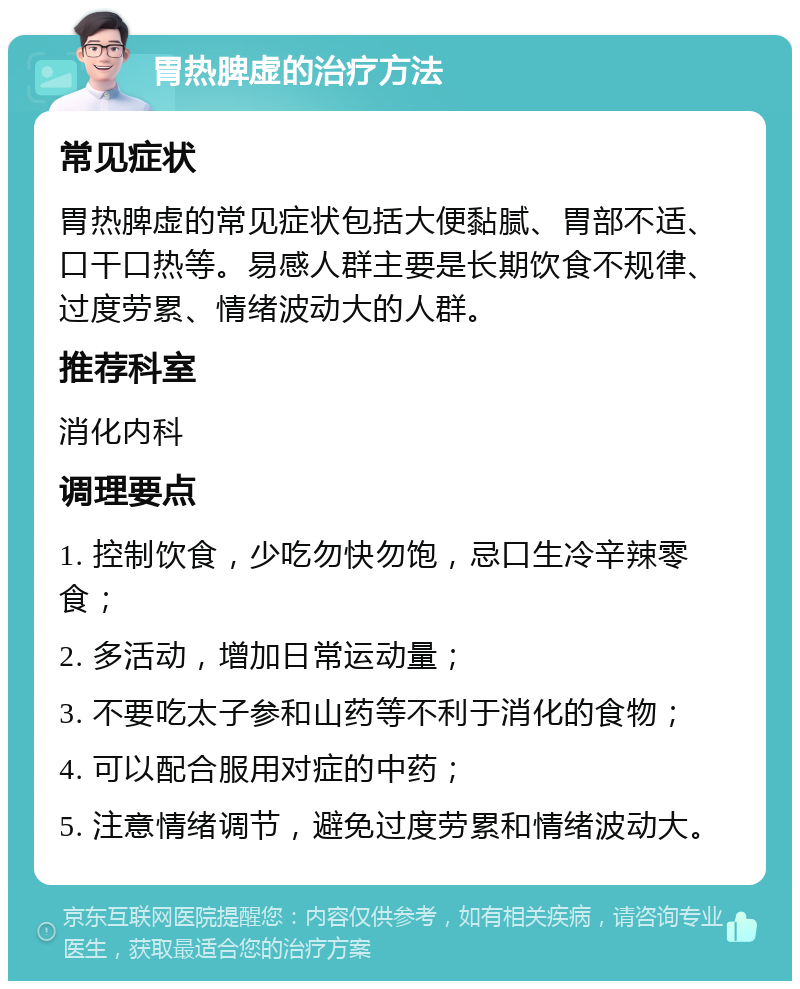 胃热脾虚的治疗方法 常见症状 胃热脾虚的常见症状包括大便黏腻、胃部不适、口干口热等。易感人群主要是长期饮食不规律、过度劳累、情绪波动大的人群。 推荐科室 消化内科 调理要点 1. 控制饮食，少吃勿快勿饱，忌口生冷辛辣零食； 2. 多活动，增加日常运动量； 3. 不要吃太子参和山药等不利于消化的食物； 4. 可以配合服用对症的中药； 5. 注意情绪调节，避免过度劳累和情绪波动大。