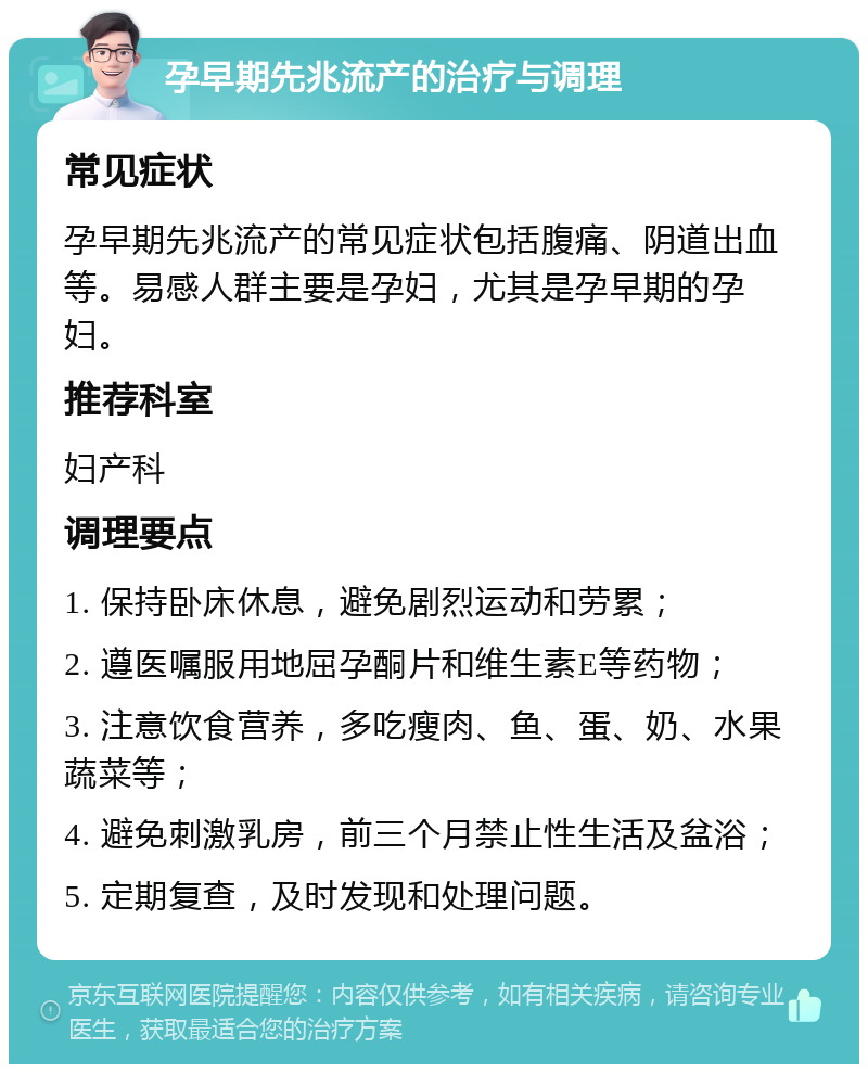 孕早期先兆流产的治疗与调理 常见症状 孕早期先兆流产的常见症状包括腹痛、阴道出血等。易感人群主要是孕妇，尤其是孕早期的孕妇。 推荐科室 妇产科 调理要点 1. 保持卧床休息，避免剧烈运动和劳累； 2. 遵医嘱服用地屈孕酮片和维生素E等药物； 3. 注意饮食营养，多吃瘦肉、鱼、蛋、奶、水果蔬菜等； 4. 避免刺激乳房，前三个月禁止性生活及盆浴； 5. 定期复查，及时发现和处理问题。