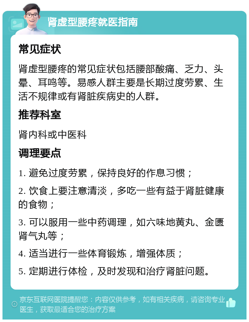 肾虚型腰疼就医指南 常见症状 肾虚型腰疼的常见症状包括腰部酸痛、乏力、头晕、耳鸣等。易感人群主要是长期过度劳累、生活不规律或有肾脏疾病史的人群。 推荐科室 肾内科或中医科 调理要点 1. 避免过度劳累，保持良好的作息习惯； 2. 饮食上要注意清淡，多吃一些有益于肾脏健康的食物； 3. 可以服用一些中药调理，如六味地黄丸、金匮肾气丸等； 4. 适当进行一些体育锻炼，增强体质； 5. 定期进行体检，及时发现和治疗肾脏问题。