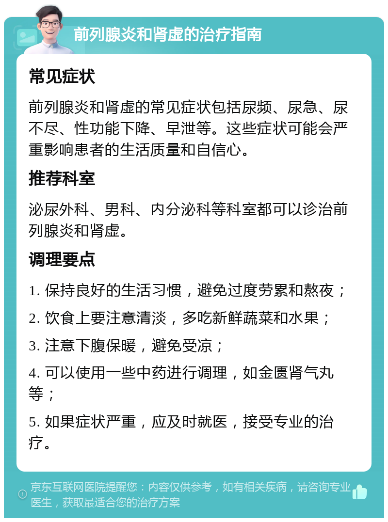 前列腺炎和肾虚的治疗指南 常见症状 前列腺炎和肾虚的常见症状包括尿频、尿急、尿不尽、性功能下降、早泄等。这些症状可能会严重影响患者的生活质量和自信心。 推荐科室 泌尿外科、男科、内分泌科等科室都可以诊治前列腺炎和肾虚。 调理要点 1. 保持良好的生活习惯，避免过度劳累和熬夜； 2. 饮食上要注意清淡，多吃新鲜蔬菜和水果； 3. 注意下腹保暖，避免受凉； 4. 可以使用一些中药进行调理，如金匮肾气丸等； 5. 如果症状严重，应及时就医，接受专业的治疗。