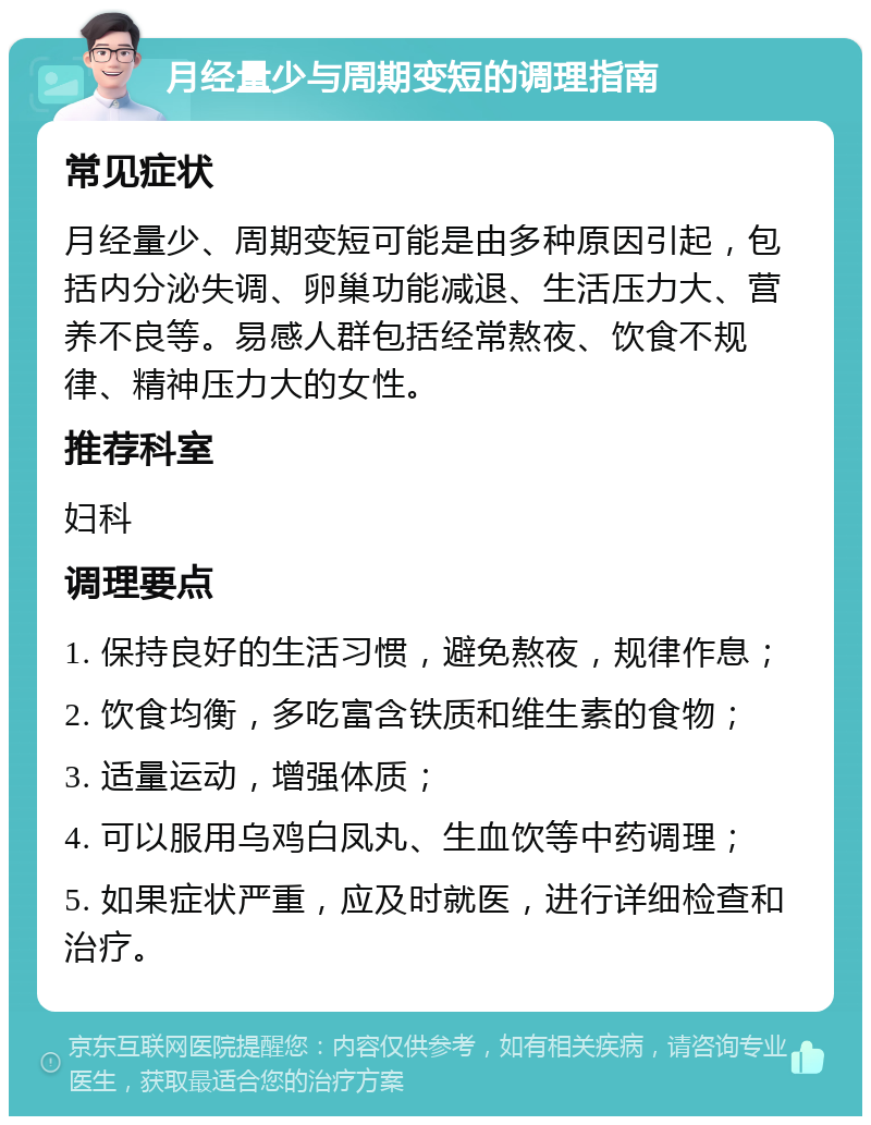 月经量少与周期变短的调理指南 常见症状 月经量少、周期变短可能是由多种原因引起，包括内分泌失调、卵巢功能减退、生活压力大、营养不良等。易感人群包括经常熬夜、饮食不规律、精神压力大的女性。 推荐科室 妇科 调理要点 1. 保持良好的生活习惯，避免熬夜，规律作息； 2. 饮食均衡，多吃富含铁质和维生素的食物； 3. 适量运动，增强体质； 4. 可以服用乌鸡白凤丸、生血饮等中药调理； 5. 如果症状严重，应及时就医，进行详细检查和治疗。