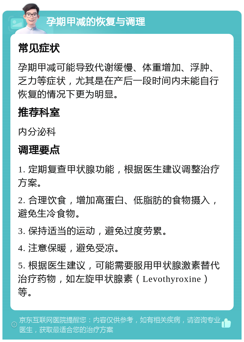 孕期甲减的恢复与调理 常见症状 孕期甲减可能导致代谢缓慢、体重增加、浮肿、乏力等症状，尤其是在产后一段时间内未能自行恢复的情况下更为明显。 推荐科室 内分泌科 调理要点 1. 定期复查甲状腺功能，根据医生建议调整治疗方案。 2. 合理饮食，增加高蛋白、低脂肪的食物摄入，避免生冷食物。 3. 保持适当的运动，避免过度劳累。 4. 注意保暖，避免受凉。 5. 根据医生建议，可能需要服用甲状腺激素替代治疗药物，如左旋甲状腺素（Levothyroxine）等。