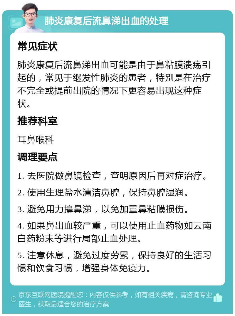 肺炎康复后流鼻涕出血的处理 常见症状 肺炎康复后流鼻涕出血可能是由于鼻粘膜溃疡引起的，常见于继发性肺炎的患者，特别是在治疗不完全或提前出院的情况下更容易出现这种症状。 推荐科室 耳鼻喉科 调理要点 1. 去医院做鼻镜检查，查明原因后再对症治疗。 2. 使用生理盐水清洁鼻腔，保持鼻腔湿润。 3. 避免用力擤鼻涕，以免加重鼻粘膜损伤。 4. 如果鼻出血较严重，可以使用止血药物如云南白药粉末等进行局部止血处理。 5. 注意休息，避免过度劳累，保持良好的生活习惯和饮食习惯，增强身体免疫力。