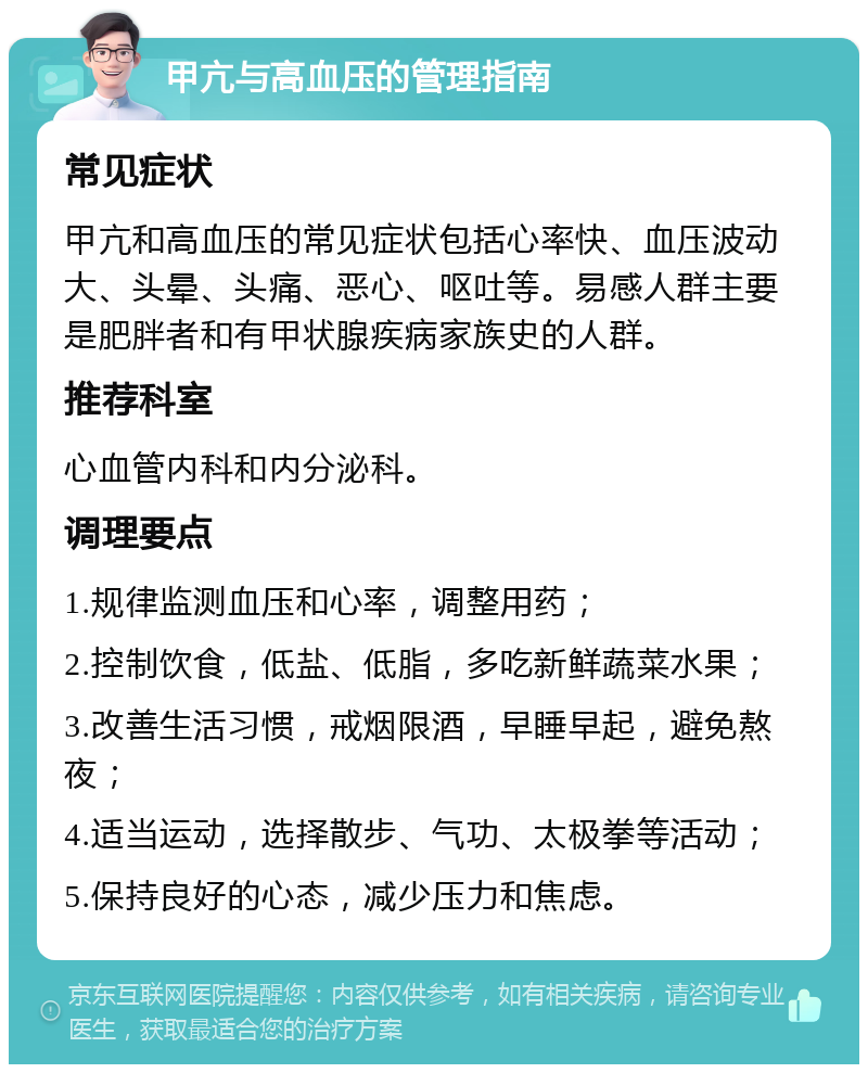 甲亢与高血压的管理指南 常见症状 甲亢和高血压的常见症状包括心率快、血压波动大、头晕、头痛、恶心、呕吐等。易感人群主要是肥胖者和有甲状腺疾病家族史的人群。 推荐科室 心血管内科和内分泌科。 调理要点 1.规律监测血压和心率，调整用药； 2.控制饮食，低盐、低脂，多吃新鲜蔬菜水果； 3.改善生活习惯，戒烟限酒，早睡早起，避免熬夜； 4.适当运动，选择散步、气功、太极拳等活动； 5.保持良好的心态，减少压力和焦虑。