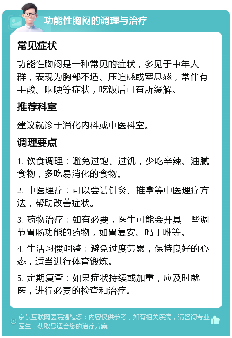 功能性胸闷的调理与治疗 常见症状 功能性胸闷是一种常见的症状，多见于中年人群，表现为胸部不适、压迫感或窒息感，常伴有手酸、咽哽等症状，吃饭后可有所缓解。 推荐科室 建议就诊于消化内科或中医科室。 调理要点 1. 饮食调理：避免过饱、过饥，少吃辛辣、油腻食物，多吃易消化的食物。 2. 中医理疗：可以尝试针灸、推拿等中医理疗方法，帮助改善症状。 3. 药物治疗：如有必要，医生可能会开具一些调节胃肠功能的药物，如胃复安、吗丁啉等。 4. 生活习惯调整：避免过度劳累，保持良好的心态，适当进行体育锻炼。 5. 定期复查：如果症状持续或加重，应及时就医，进行必要的检查和治疗。