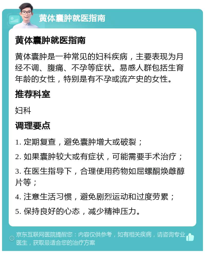 黄体囊肿就医指南 黄体囊肿就医指南 黄体囊肿是一种常见的妇科疾病，主要表现为月经不调、腹痛、不孕等症状。易感人群包括生育年龄的女性，特别是有不孕或流产史的女性。 推荐科室 妇科 调理要点 1. 定期复查，避免囊肿增大或破裂； 2. 如果囊肿较大或有症状，可能需要手术治疗； 3. 在医生指导下，合理使用药物如屈螺酮焕雌醇片等； 4. 注意生活习惯，避免剧烈运动和过度劳累； 5. 保持良好的心态，减少精神压力。