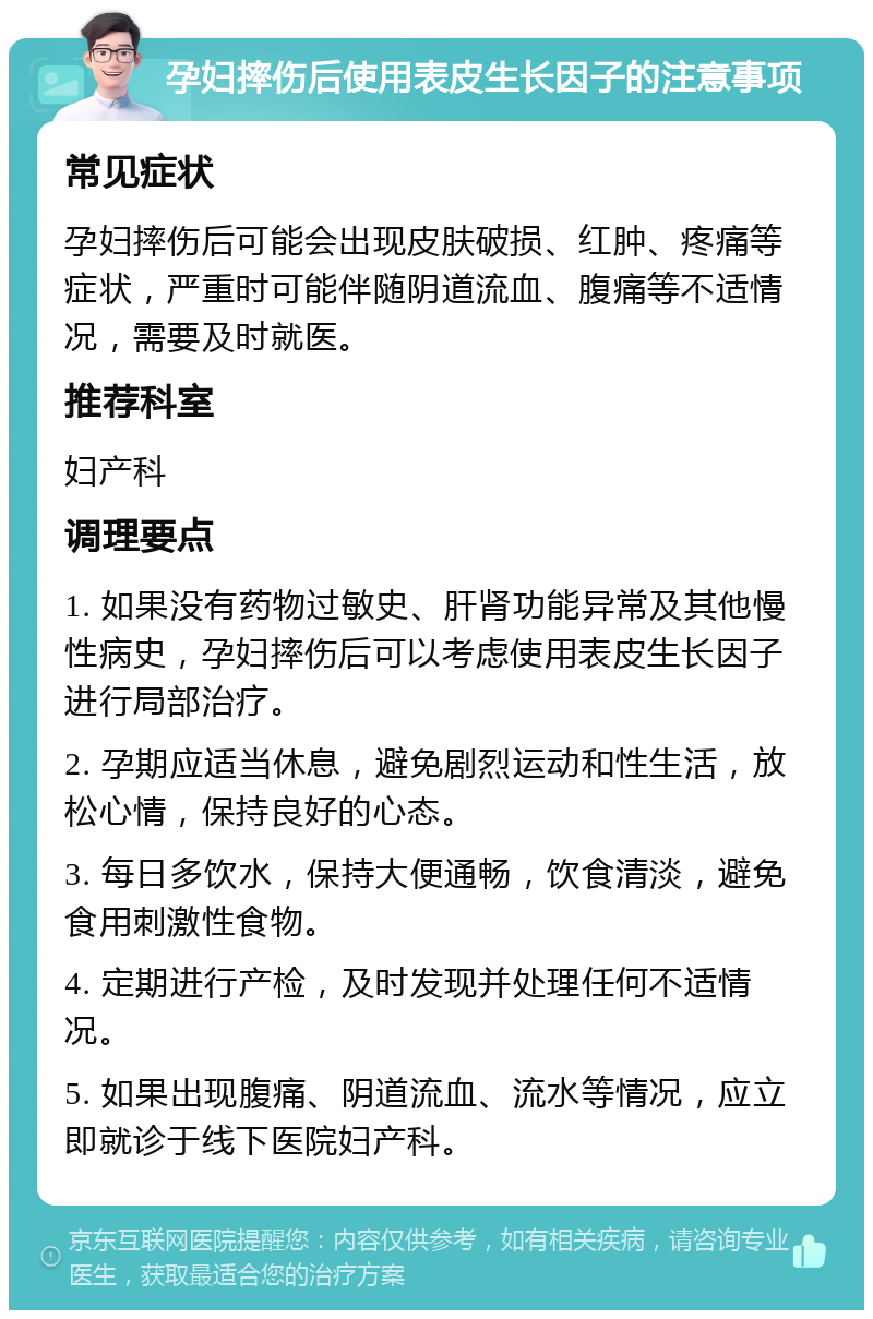 孕妇摔伤后使用表皮生长因子的注意事项 常见症状 孕妇摔伤后可能会出现皮肤破损、红肿、疼痛等症状，严重时可能伴随阴道流血、腹痛等不适情况，需要及时就医。 推荐科室 妇产科 调理要点 1. 如果没有药物过敏史、肝肾功能异常及其他慢性病史，孕妇摔伤后可以考虑使用表皮生长因子进行局部治疗。 2. 孕期应适当休息，避免剧烈运动和性生活，放松心情，保持良好的心态。 3. 每日多饮水，保持大便通畅，饮食清淡，避免食用刺激性食物。 4. 定期进行产检，及时发现并处理任何不适情况。 5. 如果出现腹痛、阴道流血、流水等情况，应立即就诊于线下医院妇产科。