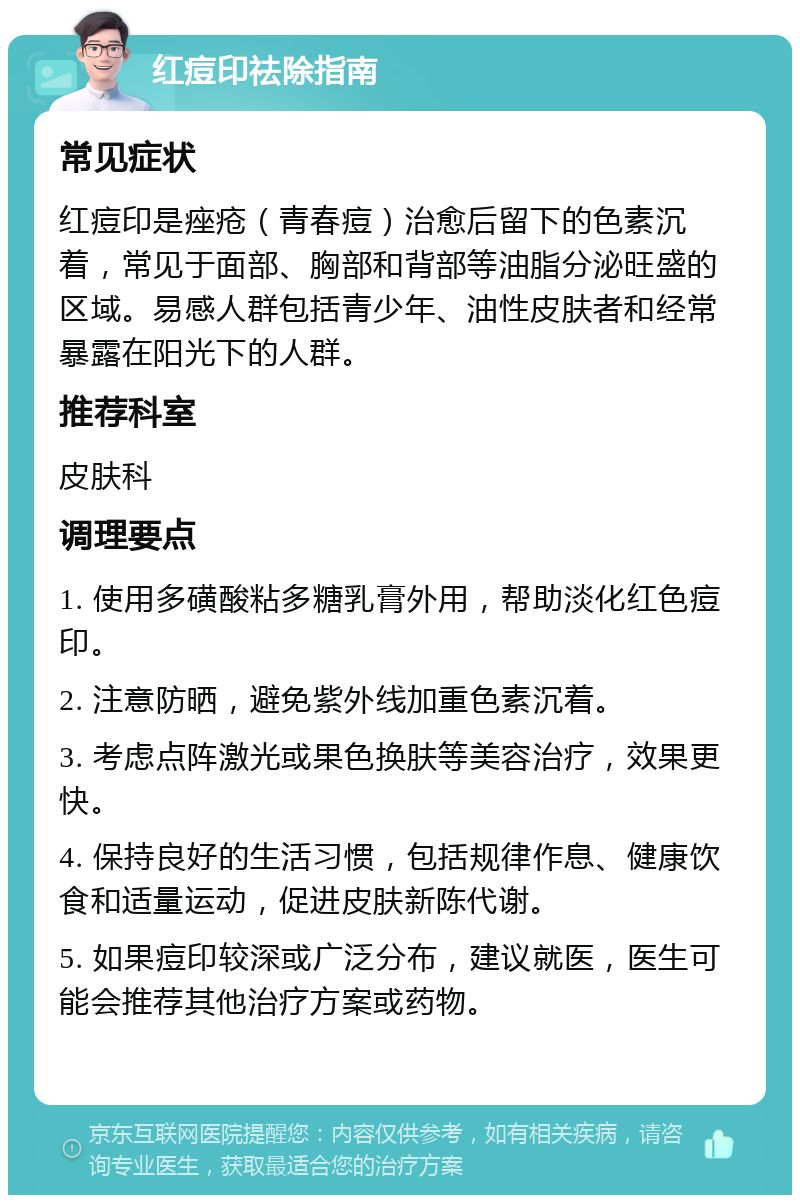 红痘印祛除指南 常见症状 红痘印是痤疮（青春痘）治愈后留下的色素沉着，常见于面部、胸部和背部等油脂分泌旺盛的区域。易感人群包括青少年、油性皮肤者和经常暴露在阳光下的人群。 推荐科室 皮肤科 调理要点 1. 使用多磺酸粘多糖乳膏外用，帮助淡化红色痘印。 2. 注意防晒，避免紫外线加重色素沉着。 3. 考虑点阵激光或果色换肤等美容治疗，效果更快。 4. 保持良好的生活习惯，包括规律作息、健康饮食和适量运动，促进皮肤新陈代谢。 5. 如果痘印较深或广泛分布，建议就医，医生可能会推荐其他治疗方案或药物。