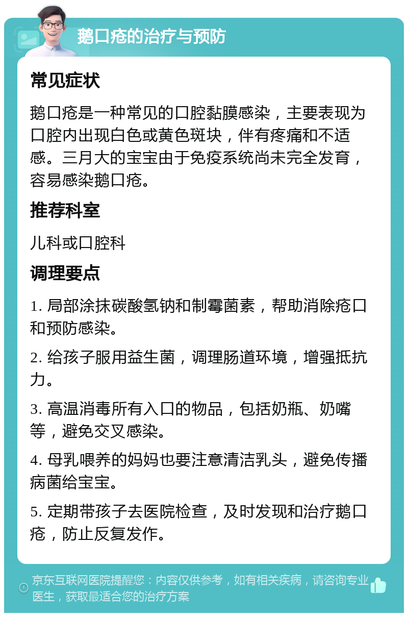 鹅口疮的治疗与预防 常见症状 鹅口疮是一种常见的口腔黏膜感染，主要表现为口腔内出现白色或黄色斑块，伴有疼痛和不适感。三月大的宝宝由于免疫系统尚未完全发育，容易感染鹅口疮。 推荐科室 儿科或口腔科 调理要点 1. 局部涂抹碳酸氢钠和制霉菌素，帮助消除疮口和预防感染。 2. 给孩子服用益生菌，调理肠道环境，增强抵抗力。 3. 高温消毒所有入口的物品，包括奶瓶、奶嘴等，避免交叉感染。 4. 母乳喂养的妈妈也要注意清洁乳头，避免传播病菌给宝宝。 5. 定期带孩子去医院检查，及时发现和治疗鹅口疮，防止反复发作。