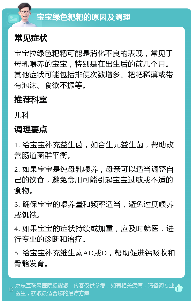 宝宝绿色粑粑的原因及调理 常见症状 宝宝拉绿色粑粑可能是消化不良的表现，常见于母乳喂养的宝宝，特别是在出生后的前几个月。其他症状可能包括排便次数增多、粑粑稀薄或带有泡沫、食欲不振等。 推荐科室 儿科 调理要点 1. 给宝宝补充益生菌，如合生元益生菌，帮助改善肠道菌群平衡。 2. 如果宝宝是纯母乳喂养，母亲可以适当调整自己的饮食，避免食用可能引起宝宝过敏或不适的食物。 3. 确保宝宝的喂养量和频率适当，避免过度喂养或饥饿。 4. 如果宝宝的症状持续或加重，应及时就医，进行专业的诊断和治疗。 5. 给宝宝补充维生素AD或D，帮助促进钙吸收和骨骼发育。