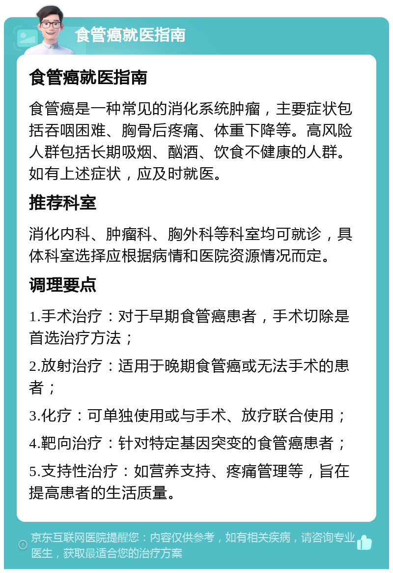 食管癌就医指南 食管癌就医指南 食管癌是一种常见的消化系统肿瘤，主要症状包括吞咽困难、胸骨后疼痛、体重下降等。高风险人群包括长期吸烟、酗酒、饮食不健康的人群。如有上述症状，应及时就医。 推荐科室 消化内科、肿瘤科、胸外科等科室均可就诊，具体科室选择应根据病情和医院资源情况而定。 调理要点 1.手术治疗：对于早期食管癌患者，手术切除是首选治疗方法； 2.放射治疗：适用于晚期食管癌或无法手术的患者； 3.化疗：可单独使用或与手术、放疗联合使用； 4.靶向治疗：针对特定基因突变的食管癌患者； 5.支持性治疗：如营养支持、疼痛管理等，旨在提高患者的生活质量。