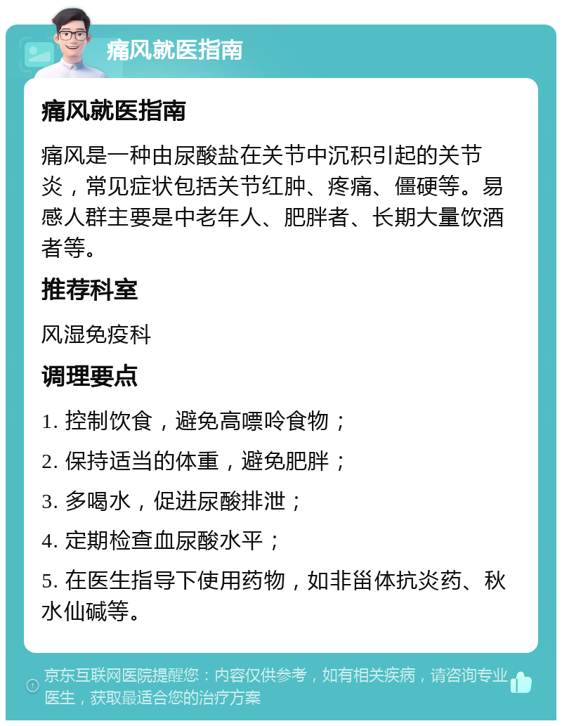 痛风就医指南 痛风就医指南 痛风是一种由尿酸盐在关节中沉积引起的关节炎，常见症状包括关节红肿、疼痛、僵硬等。易感人群主要是中老年人、肥胖者、长期大量饮酒者等。 推荐科室 风湿免疫科 调理要点 1. 控制饮食，避免高嘌呤食物； 2. 保持适当的体重，避免肥胖； 3. 多喝水，促进尿酸排泄； 4. 定期检查血尿酸水平； 5. 在医生指导下使用药物，如非甾体抗炎药、秋水仙碱等。