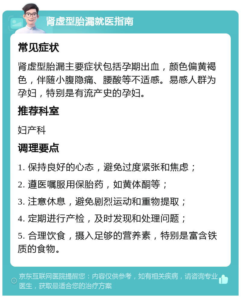 肾虚型胎漏就医指南 常见症状 肾虚型胎漏主要症状包括孕期出血，颜色偏黄褐色，伴随小腹隐痛、腰酸等不适感。易感人群为孕妇，特别是有流产史的孕妇。 推荐科室 妇产科 调理要点 1. 保持良好的心态，避免过度紧张和焦虑； 2. 遵医嘱服用保胎药，如黄体酮等； 3. 注意休息，避免剧烈运动和重物提取； 4. 定期进行产检，及时发现和处理问题； 5. 合理饮食，摄入足够的营养素，特别是富含铁质的食物。