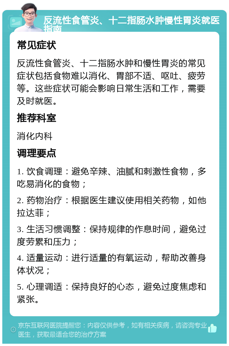 反流性食管炎、十二指肠水肿慢性胃炎就医指南 常见症状 反流性食管炎、十二指肠水肿和慢性胃炎的常见症状包括食物难以消化、胃部不适、呕吐、疲劳等。这些症状可能会影响日常生活和工作，需要及时就医。 推荐科室 消化内科 调理要点 1. 饮食调理：避免辛辣、油腻和刺激性食物，多吃易消化的食物； 2. 药物治疗：根据医生建议使用相关药物，如他拉达菲； 3. 生活习惯调整：保持规律的作息时间，避免过度劳累和压力； 4. 适量运动：进行适量的有氧运动，帮助改善身体状况； 5. 心理调适：保持良好的心态，避免过度焦虑和紧张。