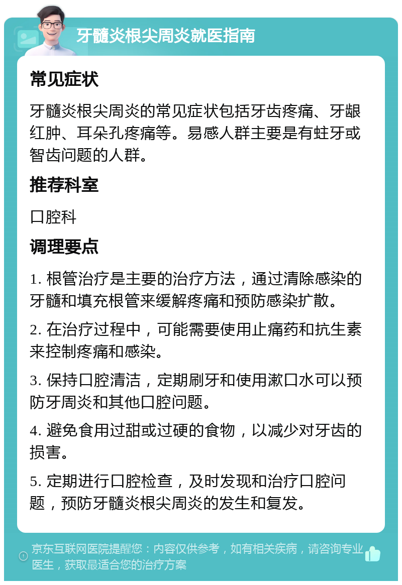 牙髓炎根尖周炎就医指南 常见症状 牙髓炎根尖周炎的常见症状包括牙齿疼痛、牙龈红肿、耳朵孔疼痛等。易感人群主要是有蛀牙或智齿问题的人群。 推荐科室 口腔科 调理要点 1. 根管治疗是主要的治疗方法，通过清除感染的牙髓和填充根管来缓解疼痛和预防感染扩散。 2. 在治疗过程中，可能需要使用止痛药和抗生素来控制疼痛和感染。 3. 保持口腔清洁，定期刷牙和使用漱口水可以预防牙周炎和其他口腔问题。 4. 避免食用过甜或过硬的食物，以减少对牙齿的损害。 5. 定期进行口腔检查，及时发现和治疗口腔问题，预防牙髓炎根尖周炎的发生和复发。