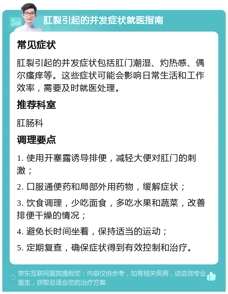 肛裂引起的并发症状就医指南 常见症状 肛裂引起的并发症状包括肛门潮湿、灼热感、偶尔瘙痒等。这些症状可能会影响日常生活和工作效率，需要及时就医处理。 推荐科室 肛肠科 调理要点 1. 使用开塞露诱导排便，减轻大便对肛门的刺激； 2. 口服通便药和局部外用药物，缓解症状； 3. 饮食调理，少吃面食，多吃水果和蔬菜，改善排便干燥的情况； 4. 避免长时间坐着，保持适当的运动； 5. 定期复查，确保症状得到有效控制和治疗。