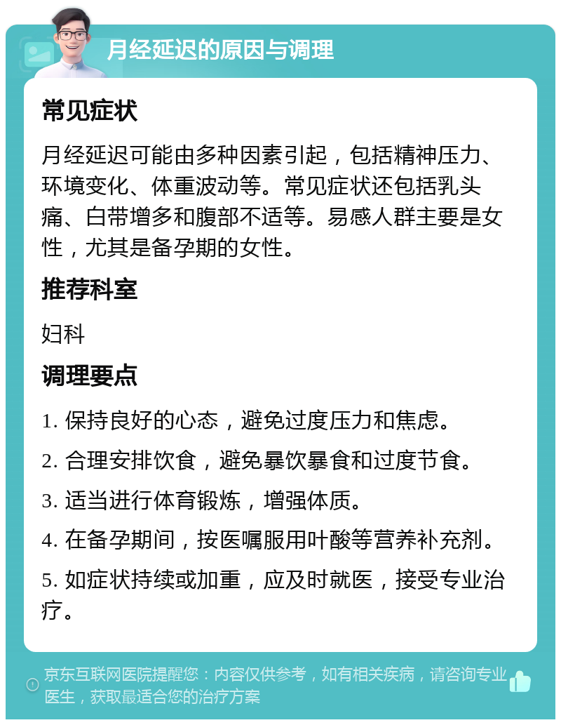 月经延迟的原因与调理 常见症状 月经延迟可能由多种因素引起，包括精神压力、环境变化、体重波动等。常见症状还包括乳头痛、白带增多和腹部不适等。易感人群主要是女性，尤其是备孕期的女性。 推荐科室 妇科 调理要点 1. 保持良好的心态，避免过度压力和焦虑。 2. 合理安排饮食，避免暴饮暴食和过度节食。 3. 适当进行体育锻炼，增强体质。 4. 在备孕期间，按医嘱服用叶酸等营养补充剂。 5. 如症状持续或加重，应及时就医，接受专业治疗。