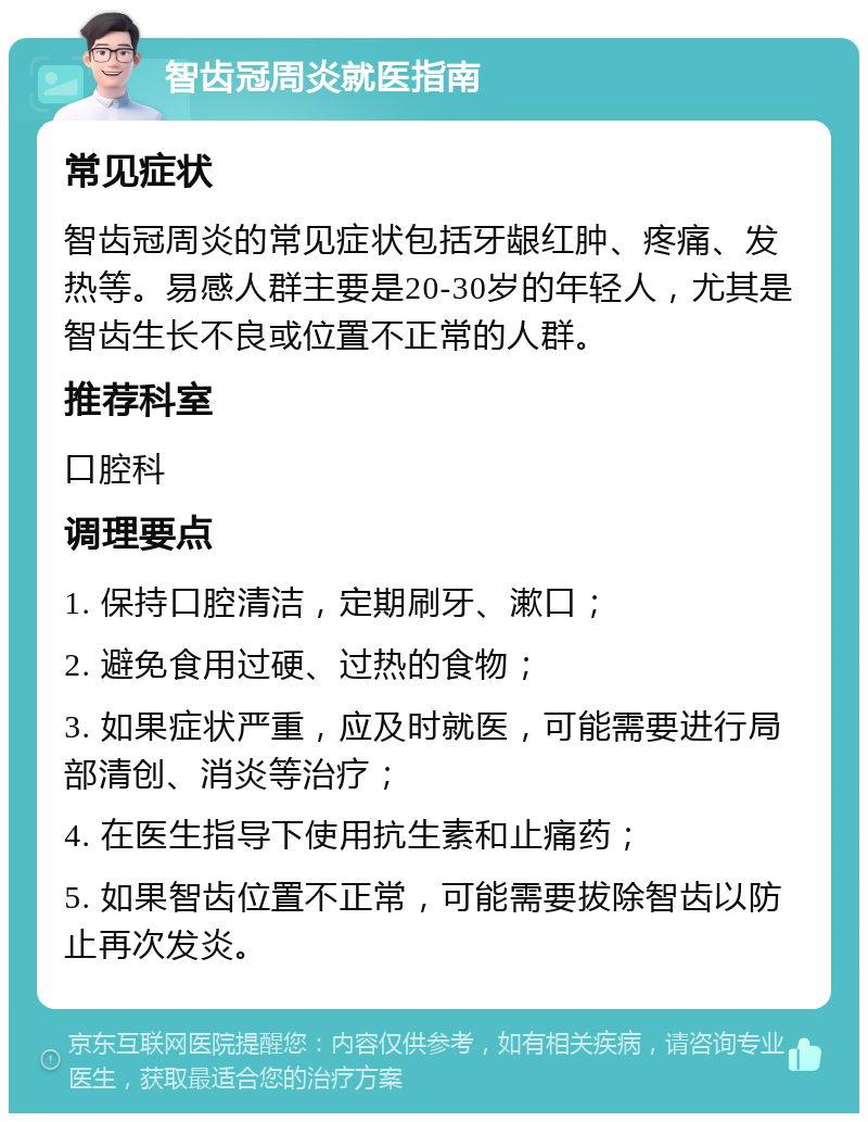 智齿冠周炎就医指南 常见症状 智齿冠周炎的常见症状包括牙龈红肿、疼痛、发热等。易感人群主要是20-30岁的年轻人，尤其是智齿生长不良或位置不正常的人群。 推荐科室 口腔科 调理要点 1. 保持口腔清洁，定期刷牙、漱口； 2. 避免食用过硬、过热的食物； 3. 如果症状严重，应及时就医，可能需要进行局部清创、消炎等治疗； 4. 在医生指导下使用抗生素和止痛药； 5. 如果智齿位置不正常，可能需要拔除智齿以防止再次发炎。