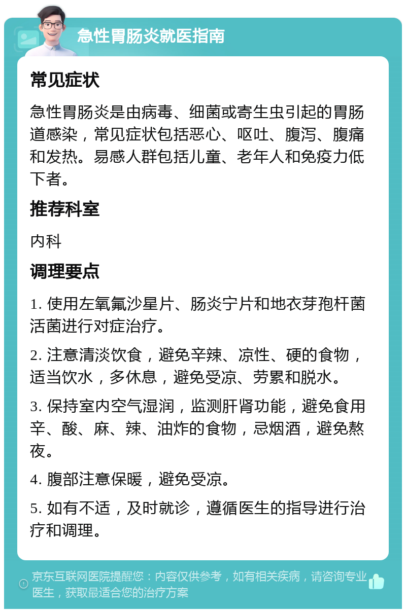 急性胃肠炎就医指南 常见症状 急性胃肠炎是由病毒、细菌或寄生虫引起的胃肠道感染，常见症状包括恶心、呕吐、腹泻、腹痛和发热。易感人群包括儿童、老年人和免疫力低下者。 推荐科室 内科 调理要点 1. 使用左氧氟沙星片、肠炎宁片和地衣芽孢杆菌活菌进行对症治疗。 2. 注意清淡饮食，避免辛辣、凉性、硬的食物，适当饮水，多休息，避免受凉、劳累和脱水。 3. 保持室内空气湿润，监测肝肾功能，避免食用辛、酸、麻、辣、油炸的食物，忌烟酒，避免熬夜。 4. 腹部注意保暖，避免受凉。 5. 如有不适，及时就诊，遵循医生的指导进行治疗和调理。