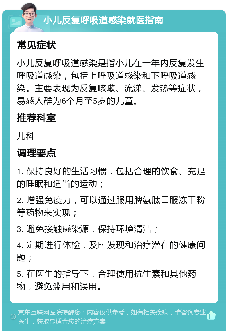 小儿反复呼吸道感染就医指南 常见症状 小儿反复呼吸道感染是指小儿在一年内反复发生呼吸道感染，包括上呼吸道感染和下呼吸道感染。主要表现为反复咳嗽、流涕、发热等症状，易感人群为6个月至5岁的儿童。 推荐科室 儿科 调理要点 1. 保持良好的生活习惯，包括合理的饮食、充足的睡眠和适当的运动； 2. 增强免疫力，可以通过服用脾氨肽口服冻干粉等药物来实现； 3. 避免接触感染源，保持环境清洁； 4. 定期进行体检，及时发现和治疗潜在的健康问题； 5. 在医生的指导下，合理使用抗生素和其他药物，避免滥用和误用。