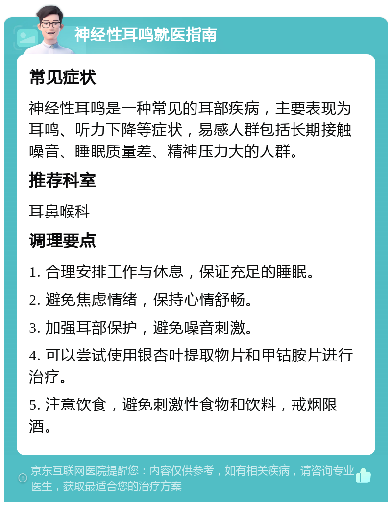 神经性耳鸣就医指南 常见症状 神经性耳鸣是一种常见的耳部疾病，主要表现为耳鸣、听力下降等症状，易感人群包括长期接触噪音、睡眠质量差、精神压力大的人群。 推荐科室 耳鼻喉科 调理要点 1. 合理安排工作与休息，保证充足的睡眠。 2. 避免焦虑情绪，保持心情舒畅。 3. 加强耳部保护，避免噪音刺激。 4. 可以尝试使用银杏叶提取物片和甲钴胺片进行治疗。 5. 注意饮食，避免刺激性食物和饮料，戒烟限酒。