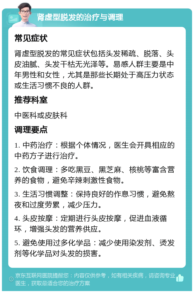 肾虚型脱发的治疗与调理 常见症状 肾虚型脱发的常见症状包括头发稀疏、脱落、头皮油腻、头发干枯无光泽等。易感人群主要是中年男性和女性，尤其是那些长期处于高压力状态或生活习惯不良的人群。 推荐科室 中医科或皮肤科 调理要点 1. 中药治疗：根据个体情况，医生会开具相应的中药方子进行治疗。 2. 饮食调理：多吃黑豆、黑芝麻、核桃等富含营养的食物，避免辛辣刺激性食物。 3. 生活习惯调整：保持良好的作息习惯，避免熬夜和过度劳累，减少压力。 4. 头皮按摩：定期进行头皮按摩，促进血液循环，增强头发的营养供应。 5. 避免使用过多化学品：减少使用染发剂、烫发剂等化学品对头发的损害。