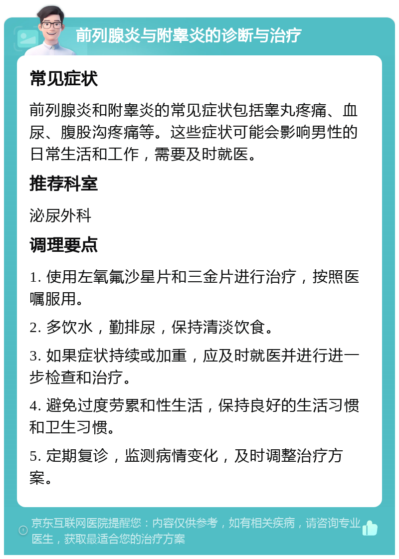 前列腺炎与附睾炎的诊断与治疗 常见症状 前列腺炎和附睾炎的常见症状包括睾丸疼痛、血尿、腹股沟疼痛等。这些症状可能会影响男性的日常生活和工作，需要及时就医。 推荐科室 泌尿外科 调理要点 1. 使用左氧氟沙星片和三金片进行治疗，按照医嘱服用。 2. 多饮水，勤排尿，保持清淡饮食。 3. 如果症状持续或加重，应及时就医并进行进一步检查和治疗。 4. 避免过度劳累和性生活，保持良好的生活习惯和卫生习惯。 5. 定期复诊，监测病情变化，及时调整治疗方案。