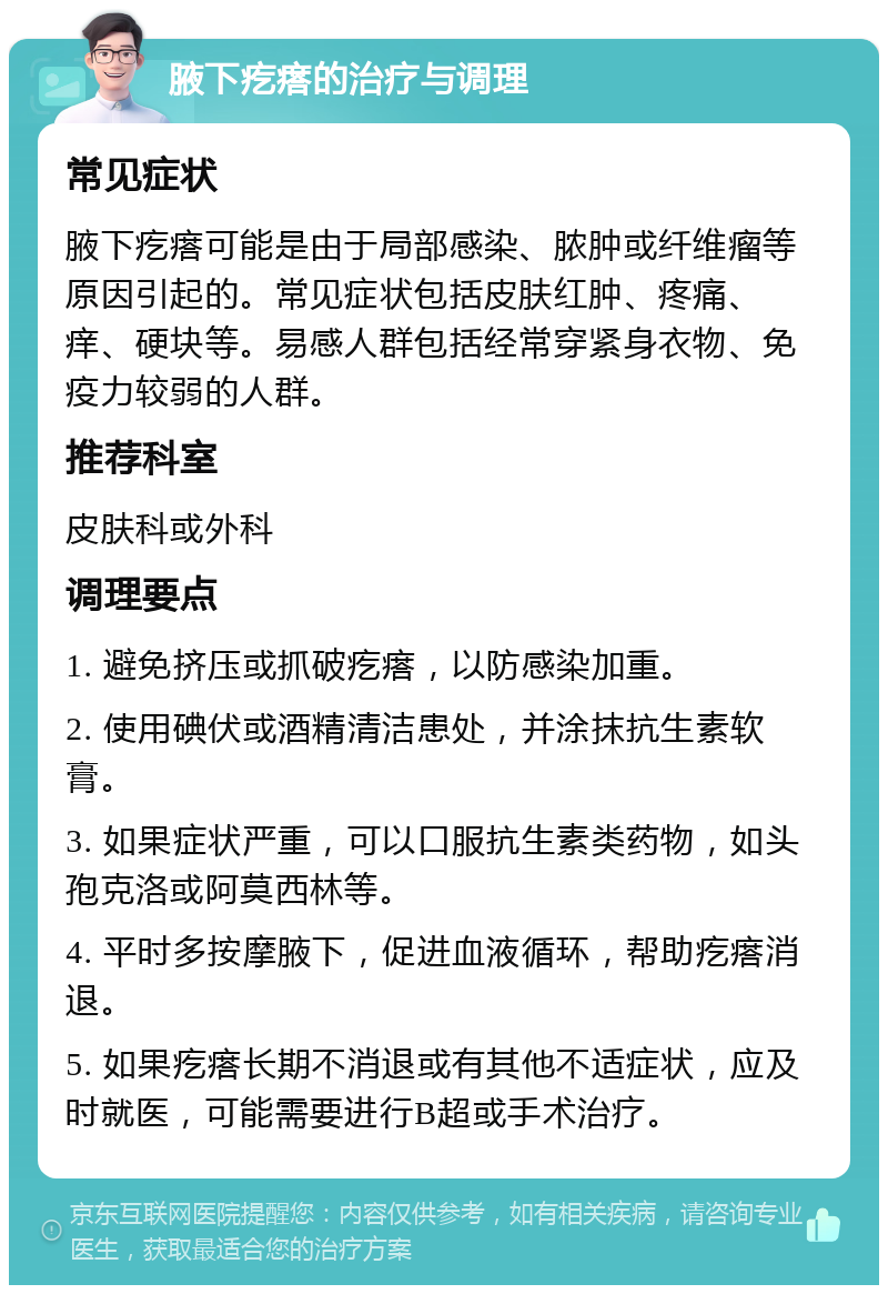 腋下疙瘩的治疗与调理 常见症状 腋下疙瘩可能是由于局部感染、脓肿或纤维瘤等原因引起的。常见症状包括皮肤红肿、疼痛、痒、硬块等。易感人群包括经常穿紧身衣物、免疫力较弱的人群。 推荐科室 皮肤科或外科 调理要点 1. 避免挤压或抓破疙瘩，以防感染加重。 2. 使用碘伏或酒精清洁患处，并涂抹抗生素软膏。 3. 如果症状严重，可以口服抗生素类药物，如头孢克洛或阿莫西林等。 4. 平时多按摩腋下，促进血液循环，帮助疙瘩消退。 5. 如果疙瘩长期不消退或有其他不适症状，应及时就医，可能需要进行B超或手术治疗。