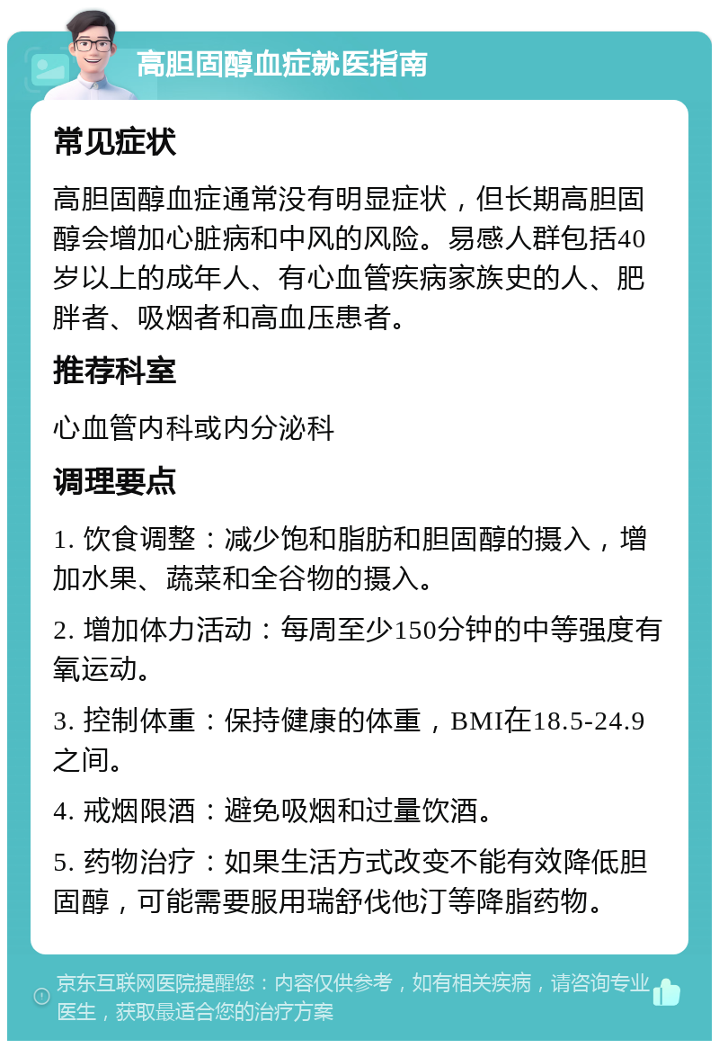 高胆固醇血症就医指南 常见症状 高胆固醇血症通常没有明显症状，但长期高胆固醇会增加心脏病和中风的风险。易感人群包括40岁以上的成年人、有心血管疾病家族史的人、肥胖者、吸烟者和高血压患者。 推荐科室 心血管内科或内分泌科 调理要点 1. 饮食调整：减少饱和脂肪和胆固醇的摄入，增加水果、蔬菜和全谷物的摄入。 2. 增加体力活动：每周至少150分钟的中等强度有氧运动。 3. 控制体重：保持健康的体重，BMI在18.5-24.9之间。 4. 戒烟限酒：避免吸烟和过量饮酒。 5. 药物治疗：如果生活方式改变不能有效降低胆固醇，可能需要服用瑞舒伐他汀等降脂药物。