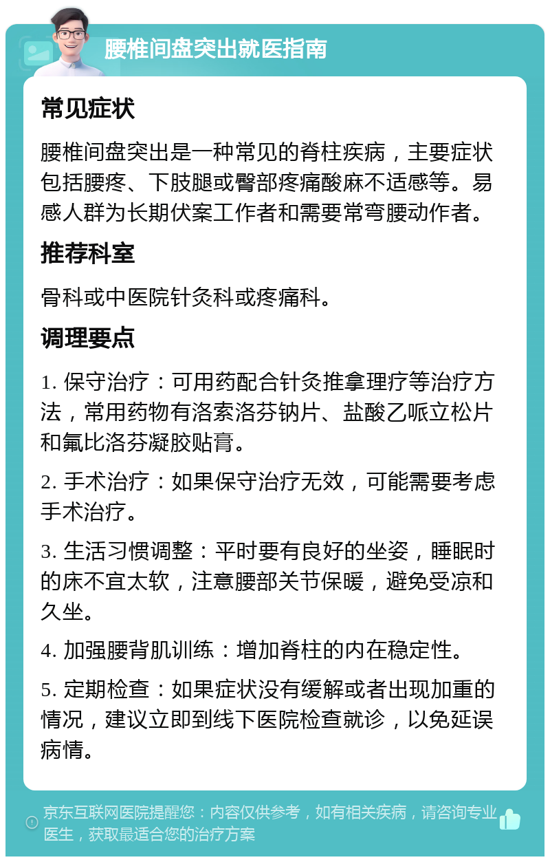 腰椎间盘突出就医指南 常见症状 腰椎间盘突出是一种常见的脊柱疾病，主要症状包括腰疼、下肢腿或臀部疼痛酸麻不适感等。易感人群为长期伏案工作者和需要常弯腰动作者。 推荐科室 骨科或中医院针灸科或疼痛科。 调理要点 1. 保守治疗：可用药配合针灸推拿理疗等治疗方法，常用药物有洛索洛芬钠片、盐酸乙哌立松片和氟比洛芬凝胶贴膏。 2. 手术治疗：如果保守治疗无效，可能需要考虑手术治疗。 3. 生活习惯调整：平时要有良好的坐姿，睡眠时的床不宜太软，注意腰部关节保暖，避免受凉和久坐。 4. 加强腰背肌训练：增加脊柱的内在稳定性。 5. 定期检查：如果症状没有缓解或者出现加重的情况，建议立即到线下医院检查就诊，以免延误病情。