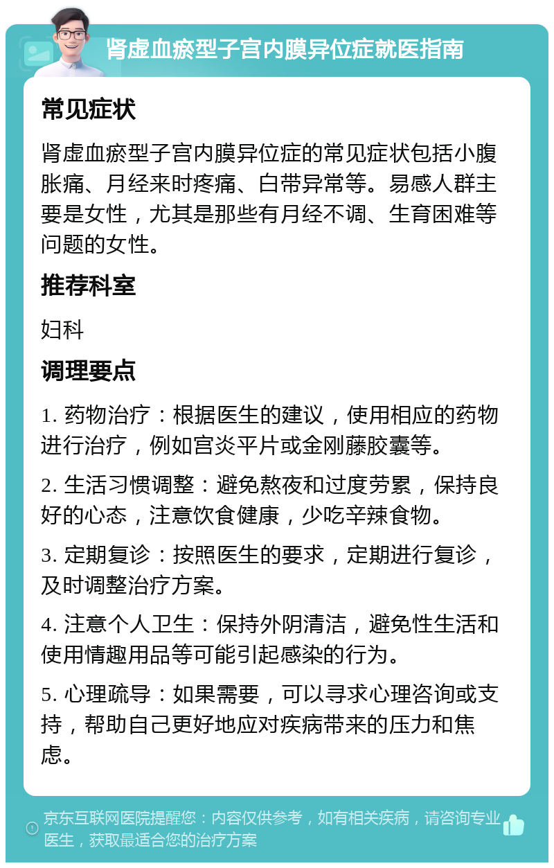 肾虚血瘀型子宫内膜异位症就医指南 常见症状 肾虚血瘀型子宫内膜异位症的常见症状包括小腹胀痛、月经来时疼痛、白带异常等。易感人群主要是女性，尤其是那些有月经不调、生育困难等问题的女性。 推荐科室 妇科 调理要点 1. 药物治疗：根据医生的建议，使用相应的药物进行治疗，例如宫炎平片或金刚藤胶囊等。 2. 生活习惯调整：避免熬夜和过度劳累，保持良好的心态，注意饮食健康，少吃辛辣食物。 3. 定期复诊：按照医生的要求，定期进行复诊，及时调整治疗方案。 4. 注意个人卫生：保持外阴清洁，避免性生活和使用情趣用品等可能引起感染的行为。 5. 心理疏导：如果需要，可以寻求心理咨询或支持，帮助自己更好地应对疾病带来的压力和焦虑。