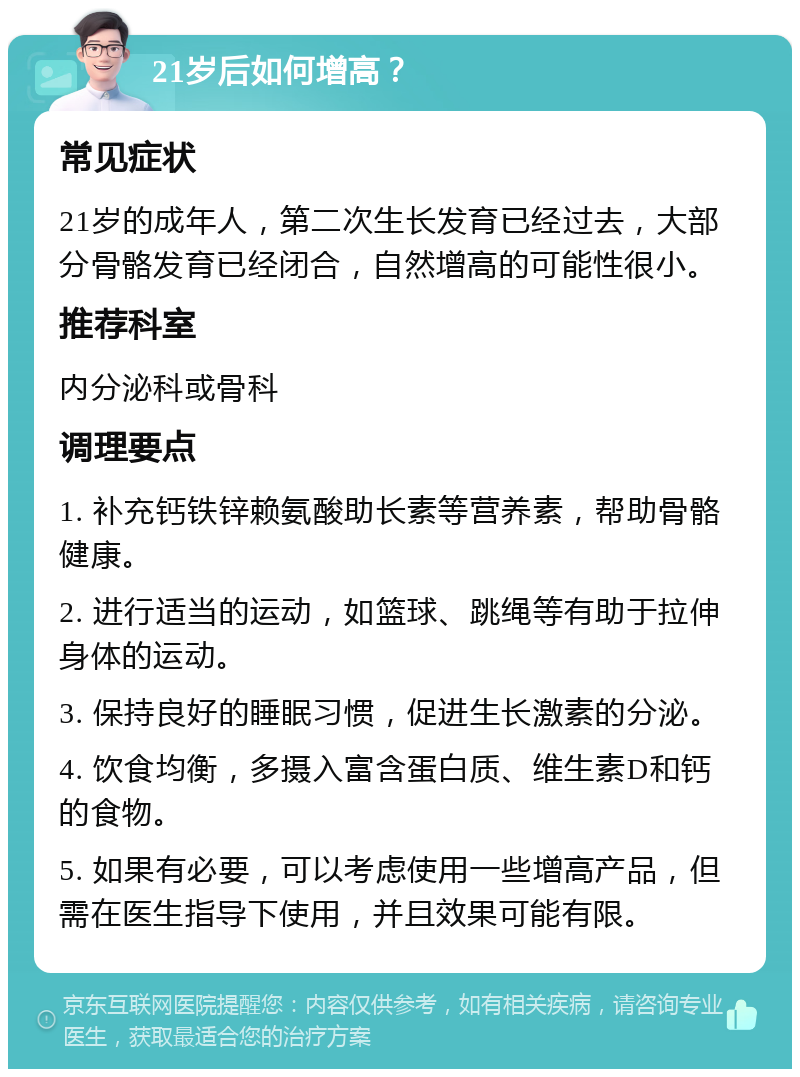 21岁后如何增高？ 常见症状 21岁的成年人，第二次生长发育已经过去，大部分骨骼发育已经闭合，自然增高的可能性很小。 推荐科室 内分泌科或骨科 调理要点 1. 补充钙铁锌赖氨酸助长素等营养素，帮助骨骼健康。 2. 进行适当的运动，如篮球、跳绳等有助于拉伸身体的运动。 3. 保持良好的睡眠习惯，促进生长激素的分泌。 4. 饮食均衡，多摄入富含蛋白质、维生素D和钙的食物。 5. 如果有必要，可以考虑使用一些增高产品，但需在医生指导下使用，并且效果可能有限。