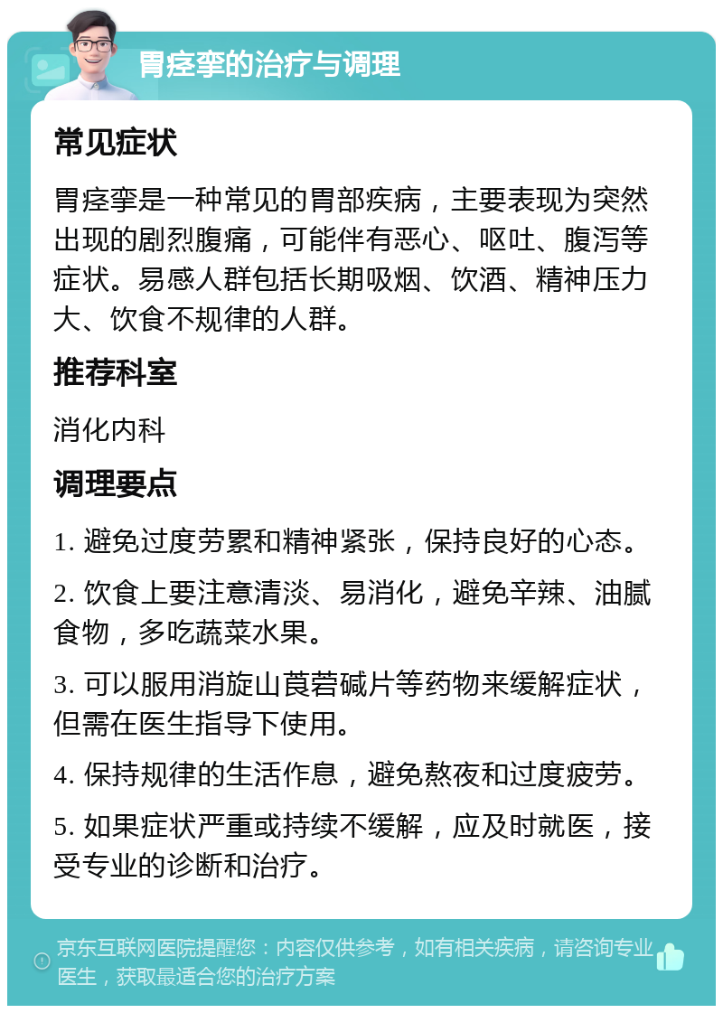 胃痉挛的治疗与调理 常见症状 胃痉挛是一种常见的胃部疾病，主要表现为突然出现的剧烈腹痛，可能伴有恶心、呕吐、腹泻等症状。易感人群包括长期吸烟、饮酒、精神压力大、饮食不规律的人群。 推荐科室 消化内科 调理要点 1. 避免过度劳累和精神紧张，保持良好的心态。 2. 饮食上要注意清淡、易消化，避免辛辣、油腻食物，多吃蔬菜水果。 3. 可以服用消旋山莨菪碱片等药物来缓解症状，但需在医生指导下使用。 4. 保持规律的生活作息，避免熬夜和过度疲劳。 5. 如果症状严重或持续不缓解，应及时就医，接受专业的诊断和治疗。