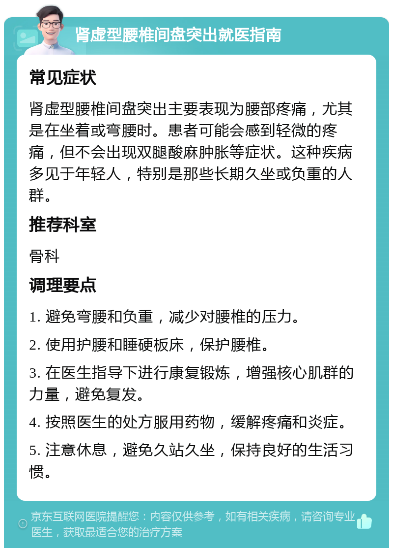 肾虚型腰椎间盘突出就医指南 常见症状 肾虚型腰椎间盘突出主要表现为腰部疼痛，尤其是在坐着或弯腰时。患者可能会感到轻微的疼痛，但不会出现双腿酸麻肿胀等症状。这种疾病多见于年轻人，特别是那些长期久坐或负重的人群。 推荐科室 骨科 调理要点 1. 避免弯腰和负重，减少对腰椎的压力。 2. 使用护腰和睡硬板床，保护腰椎。 3. 在医生指导下进行康复锻炼，增强核心肌群的力量，避免复发。 4. 按照医生的处方服用药物，缓解疼痛和炎症。 5. 注意休息，避免久站久坐，保持良好的生活习惯。