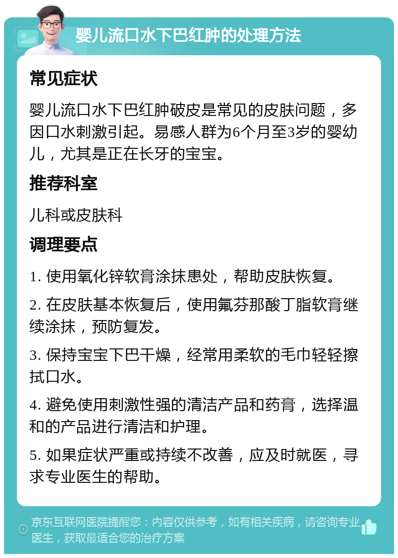 婴儿流口水下巴红肿的处理方法 常见症状 婴儿流口水下巴红肿破皮是常见的皮肤问题，多因口水刺激引起。易感人群为6个月至3岁的婴幼儿，尤其是正在长牙的宝宝。 推荐科室 儿科或皮肤科 调理要点 1. 使用氧化锌软膏涂抹患处，帮助皮肤恢复。 2. 在皮肤基本恢复后，使用氟芬那酸丁脂软膏继续涂抹，预防复发。 3. 保持宝宝下巴干燥，经常用柔软的毛巾轻轻擦拭口水。 4. 避免使用刺激性强的清洁产品和药膏，选择温和的产品进行清洁和护理。 5. 如果症状严重或持续不改善，应及时就医，寻求专业医生的帮助。