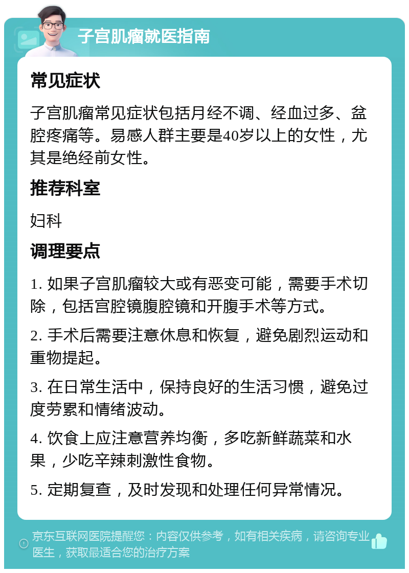 子宫肌瘤就医指南 常见症状 子宫肌瘤常见症状包括月经不调、经血过多、盆腔疼痛等。易感人群主要是40岁以上的女性，尤其是绝经前女性。 推荐科室 妇科 调理要点 1. 如果子宫肌瘤较大或有恶变可能，需要手术切除，包括宫腔镜腹腔镜和开腹手术等方式。 2. 手术后需要注意休息和恢复，避免剧烈运动和重物提起。 3. 在日常生活中，保持良好的生活习惯，避免过度劳累和情绪波动。 4. 饮食上应注意营养均衡，多吃新鲜蔬菜和水果，少吃辛辣刺激性食物。 5. 定期复查，及时发现和处理任何异常情况。