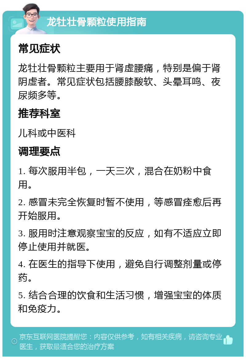 龙牡壮骨颗粒使用指南 常见症状 龙牡壮骨颗粒主要用于肾虚腰痛，特别是偏于肾阴虚者。常见症状包括腰膝酸软、头晕耳鸣、夜尿频多等。 推荐科室 儿科或中医科 调理要点 1. 每次服用半包，一天三次，混合在奶粉中食用。 2. 感冒未完全恢复时暂不使用，等感冒痊愈后再开始服用。 3. 服用时注意观察宝宝的反应，如有不适应立即停止使用并就医。 4. 在医生的指导下使用，避免自行调整剂量或停药。 5. 结合合理的饮食和生活习惯，增强宝宝的体质和免疫力。