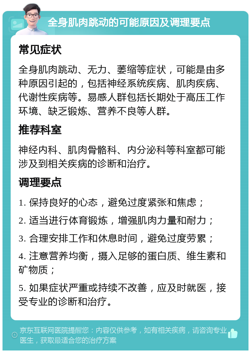 全身肌肉跳动的可能原因及调理要点 常见症状 全身肌肉跳动、无力、萎缩等症状，可能是由多种原因引起的，包括神经系统疾病、肌肉疾病、代谢性疾病等。易感人群包括长期处于高压工作环境、缺乏锻炼、营养不良等人群。 推荐科室 神经内科、肌肉骨骼科、内分泌科等科室都可能涉及到相关疾病的诊断和治疗。 调理要点 1. 保持良好的心态，避免过度紧张和焦虑； 2. 适当进行体育锻炼，增强肌肉力量和耐力； 3. 合理安排工作和休息时间，避免过度劳累； 4. 注意营养均衡，摄入足够的蛋白质、维生素和矿物质； 5. 如果症状严重或持续不改善，应及时就医，接受专业的诊断和治疗。