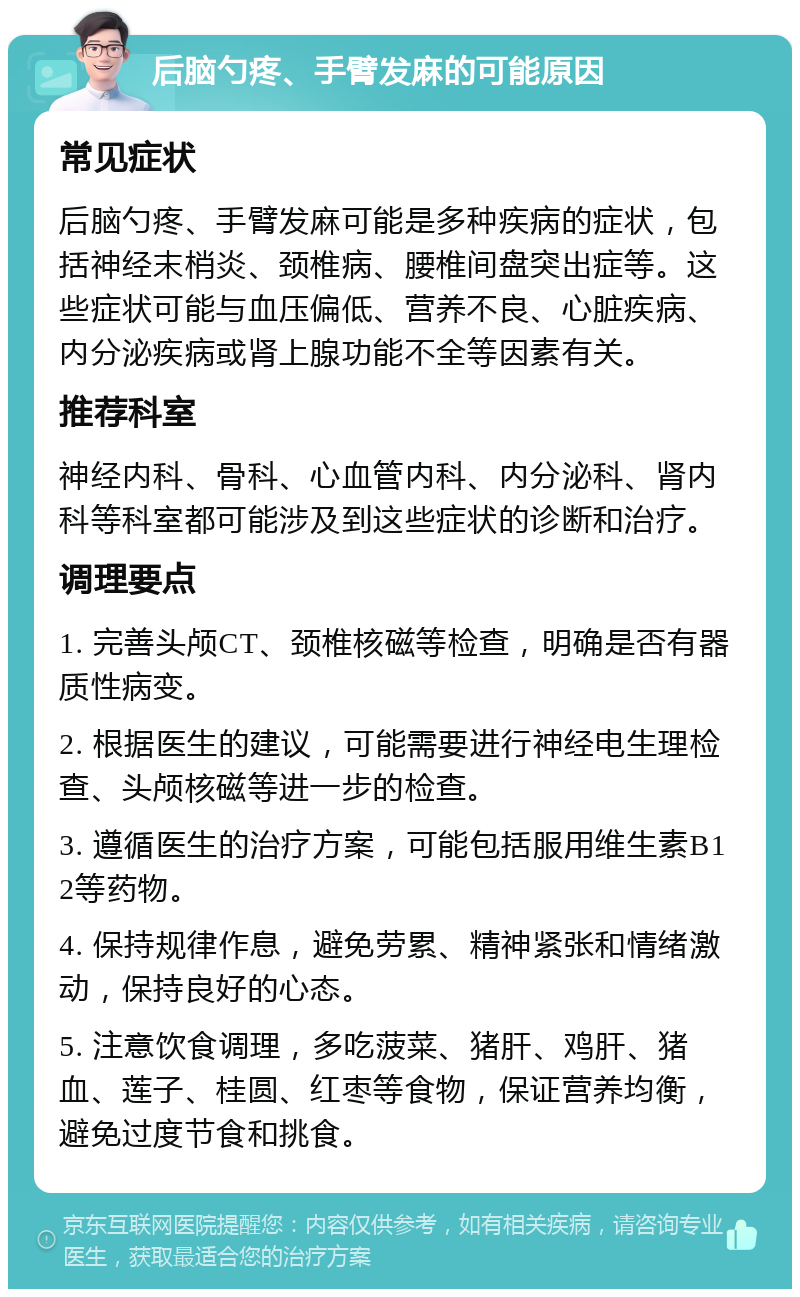 后脑勺疼、手臂发麻的可能原因 常见症状 后脑勺疼、手臂发麻可能是多种疾病的症状，包括神经末梢炎、颈椎病、腰椎间盘突出症等。这些症状可能与血压偏低、营养不良、心脏疾病、内分泌疾病或肾上腺功能不全等因素有关。 推荐科室 神经内科、骨科、心血管内科、内分泌科、肾内科等科室都可能涉及到这些症状的诊断和治疗。 调理要点 1. 完善头颅CT、颈椎核磁等检查，明确是否有器质性病变。 2. 根据医生的建议，可能需要进行神经电生理检查、头颅核磁等进一步的检查。 3. 遵循医生的治疗方案，可能包括服用维生素B12等药物。 4. 保持规律作息，避免劳累、精神紧张和情绪激动，保持良好的心态。 5. 注意饮食调理，多吃菠菜、猪肝、鸡肝、猪血、莲子、桂圆、红枣等食物，保证营养均衡，避免过度节食和挑食。