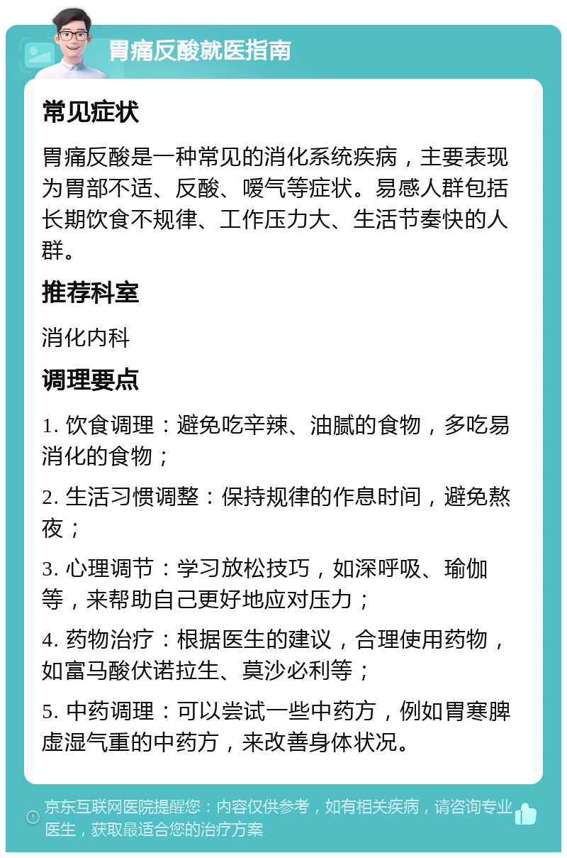 胃痛反酸就医指南 常见症状 胃痛反酸是一种常见的消化系统疾病，主要表现为胃部不适、反酸、嗳气等症状。易感人群包括长期饮食不规律、工作压力大、生活节奏快的人群。 推荐科室 消化内科 调理要点 1. 饮食调理：避免吃辛辣、油腻的食物，多吃易消化的食物； 2. 生活习惯调整：保持规律的作息时间，避免熬夜； 3. 心理调节：学习放松技巧，如深呼吸、瑜伽等，来帮助自己更好地应对压力； 4. 药物治疗：根据医生的建议，合理使用药物，如富马酸伏诺拉生、莫沙必利等； 5. 中药调理：可以尝试一些中药方，例如胃寒脾虚湿气重的中药方，来改善身体状况。