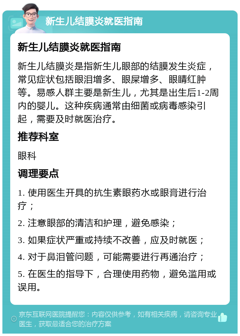 新生儿结膜炎就医指南 新生儿结膜炎就医指南 新生儿结膜炎是指新生儿眼部的结膜发生炎症，常见症状包括眼泪增多、眼屎增多、眼睛红肿等。易感人群主要是新生儿，尤其是出生后1-2周内的婴儿。这种疾病通常由细菌或病毒感染引起，需要及时就医治疗。 推荐科室 眼科 调理要点 1. 使用医生开具的抗生素眼药水或眼膏进行治疗； 2. 注意眼部的清洁和护理，避免感染； 3. 如果症状严重或持续不改善，应及时就医； 4. 对于鼻泪管问题，可能需要进行再通治疗； 5. 在医生的指导下，合理使用药物，避免滥用或误用。