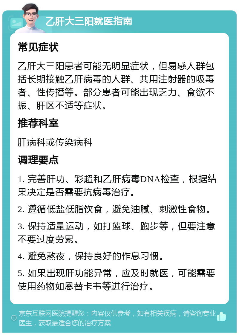 乙肝大三阳就医指南 常见症状 乙肝大三阳患者可能无明显症状，但易感人群包括长期接触乙肝病毒的人群、共用注射器的吸毒者、性传播等。部分患者可能出现乏力、食欲不振、肝区不适等症状。 推荐科室 肝病科或传染病科 调理要点 1. 完善肝功、彩超和乙肝病毒DNA检查，根据结果决定是否需要抗病毒治疗。 2. 遵循低盐低脂饮食，避免油腻、刺激性食物。 3. 保持适量运动，如打篮球、跑步等，但要注意不要过度劳累。 4. 避免熬夜，保持良好的作息习惯。 5. 如果出现肝功能异常，应及时就医，可能需要使用药物如恩替卡韦等进行治疗。