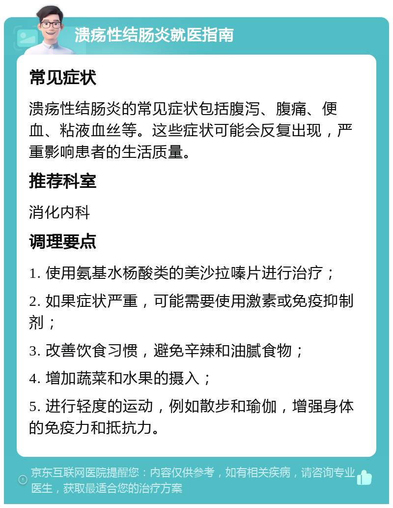 溃疡性结肠炎就医指南 常见症状 溃疡性结肠炎的常见症状包括腹泻、腹痛、便血、粘液血丝等。这些症状可能会反复出现，严重影响患者的生活质量。 推荐科室 消化内科 调理要点 1. 使用氨基水杨酸类的美沙拉嗪片进行治疗； 2. 如果症状严重，可能需要使用激素或免疫抑制剂； 3. 改善饮食习惯，避免辛辣和油腻食物； 4. 增加蔬菜和水果的摄入； 5. 进行轻度的运动，例如散步和瑜伽，增强身体的免疫力和抵抗力。