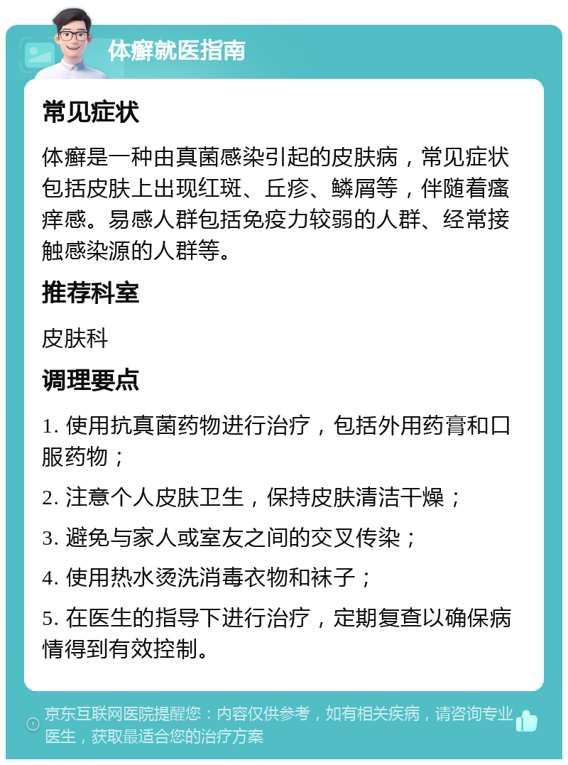 体癣就医指南 常见症状 体癣是一种由真菌感染引起的皮肤病，常见症状包括皮肤上出现红斑、丘疹、鳞屑等，伴随着瘙痒感。易感人群包括免疫力较弱的人群、经常接触感染源的人群等。 推荐科室 皮肤科 调理要点 1. 使用抗真菌药物进行治疗，包括外用药膏和口服药物； 2. 注意个人皮肤卫生，保持皮肤清洁干燥； 3. 避免与家人或室友之间的交叉传染； 4. 使用热水烫洗消毒衣物和袜子； 5. 在医生的指导下进行治疗，定期复查以确保病情得到有效控制。