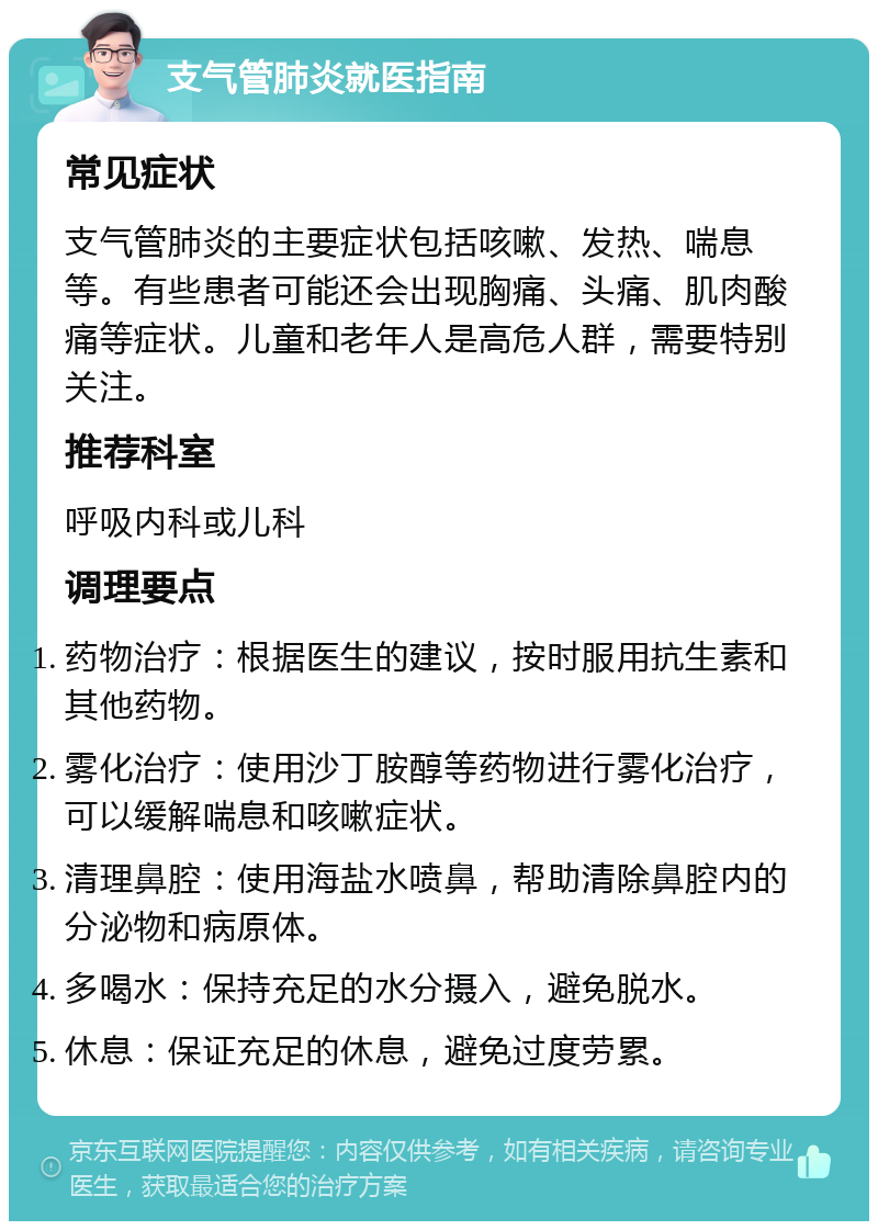 支气管肺炎就医指南 常见症状 支气管肺炎的主要症状包括咳嗽、发热、喘息等。有些患者可能还会出现胸痛、头痛、肌肉酸痛等症状。儿童和老年人是高危人群，需要特别关注。 推荐科室 呼吸内科或儿科 调理要点 药物治疗：根据医生的建议，按时服用抗生素和其他药物。 雾化治疗：使用沙丁胺醇等药物进行雾化治疗，可以缓解喘息和咳嗽症状。 清理鼻腔：使用海盐水喷鼻，帮助清除鼻腔内的分泌物和病原体。 多喝水：保持充足的水分摄入，避免脱水。 休息：保证充足的休息，避免过度劳累。