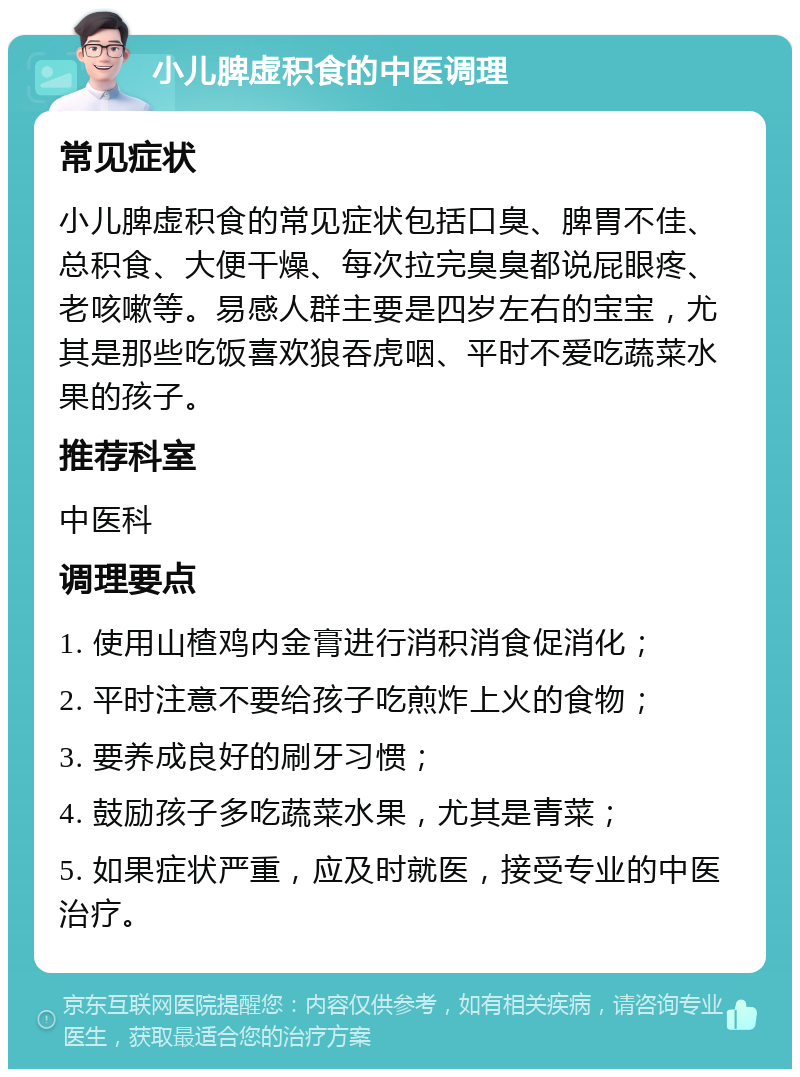 小儿脾虚积食的中医调理 常见症状 小儿脾虚积食的常见症状包括口臭、脾胃不佳、总积食、大便干燥、每次拉完臭臭都说屁眼疼、老咳嗽等。易感人群主要是四岁左右的宝宝，尤其是那些吃饭喜欢狼吞虎咽、平时不爱吃蔬菜水果的孩子。 推荐科室 中医科 调理要点 1. 使用山楂鸡内金膏进行消积消食促消化； 2. 平时注意不要给孩子吃煎炸上火的食物； 3. 要养成良好的刷牙习惯； 4. 鼓励孩子多吃蔬菜水果，尤其是青菜； 5. 如果症状严重，应及时就医，接受专业的中医治疗。